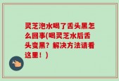 灵芝泡水喝了舌头黑怎么回事(喝灵芝水后舌头变黑？解决方法请看这里！)