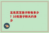 五克灵芝孢子粉有多少？10克孢子粉大约多少