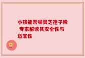 小孩能否喝灵芝孢子粉 专家解读其安全性与适宜性
