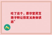 吃了这个，恩华堂灵芝孢子粉让你定义身体状态”