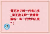 灵芝孢子粉一代有几克_灵芝孢子粉一代重量解析：每一代大约几克？)