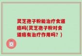 灵芝孢子粉能治疗食道癌吗(灵芝孢子粉对食道癌有治疗作用吗？)