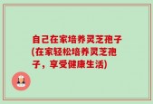 自己在家培养灵芝孢子(在家轻松培养灵芝孢子，享受健康生活)