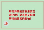 肝功异常能否食用灵芝孢子粉？灵芝孢子粉对肝功能异常的影响？