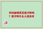 孕妇能喝灵芝孢子粉吗？孢子粉什么人适合吃