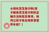 小孩吃灵芝孢子粉(孩子服用灵芝孢子粉的正确方法和禁忌事项，如何让孩子安全地享受营养补益？)