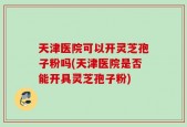 天津医院可以开灵芝孢子粉吗(天津医院是否能开具灵芝孢子粉)