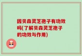 因贝森灵芝孢子有功效吗(了解贝森灵芝孢子的功效与作用)