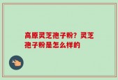 高原灵芝孢子粉？灵芝孢子粉是怎么样的