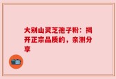大别山灵芝孢子粉：揭开正宗品质的，亲测分享