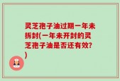 灵芝孢子油过期一年未拆封(一年未开封的灵芝孢子油是否还有效？)