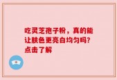 吃灵芝孢子粉，真的能让肤色更亮白均匀吗？点击了解