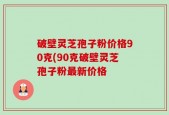 破壁灵芝孢子粉价格90克(90克破壁灵芝孢子粉最新价格