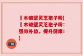 塅木破壁灵芝孢子粉(塅木破壁灵芝孢子粉：强效补益，提升健康！)