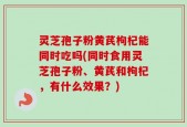 灵芝孢子粉黄芪枸杞能同时吃吗(同时食用灵芝孢子粉、黄芪和枸杞，有什么效果？)