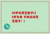 20岁吃灵芝孢子(20岁补身 不妨试试灵芝孢子！)