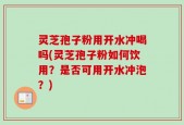 灵芝孢子粉用开水冲喝吗(灵芝孢子粉如何饮用？是否可用开水冲泡？)