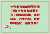 元合申有机破壁灵芝孢子粉(元合申有机灵芝孢子粉破壁而出，萃取精华，养生养颜，代替咖啡搭配，强化免疫！)