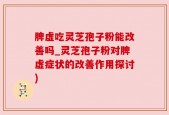 脾虚吃灵芝孢子粉能改善吗_灵芝孢子粉对脾虚症状的改善作用探讨)