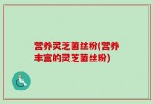 营养灵芝菌丝粉(营养丰富的灵芝菌丝粉)