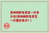 贵州纯野生灵芝一斤多少元(贵州纯野生灵芝一斤售价多少？)