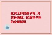 比灵芝好的孢子粉_灵芝升级版：优质孢子粉的全面解析