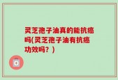 灵芝孢子油真的能抗癌吗(灵芝孢子油有抗癌功效吗？)