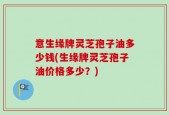 意生缘牌灵芝孢子油多少钱(生缘牌灵芝孢子油价格多少？)