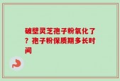 破壁灵芝孢子粉氧化了？孢子粉保质期多长时间