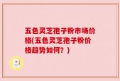 五色灵芝孢子粉市场价格(五色灵芝孢子粉价格趋势如何？)