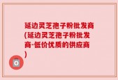 延边灵芝孢子粉批发商(延边灵芝孢子粉批发商-低价优质的供应商)