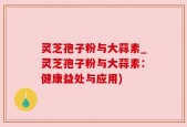 灵芝孢子粉与大蒜素_灵芝孢子粉与大蒜素：健康益处与应用)