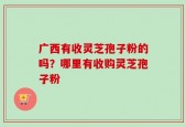 广西有收灵芝孢子粉的吗？哪里有收购灵芝孢子粉