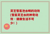 灵芝雪莲泡水喝的功效(雪莲灵芝水的神奇功效 - 健康生活不可少！)