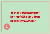灵芝孢子粉咖啡色的好吗？探究灵芝孢子粉咖啡色的功效与作用？