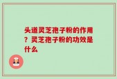 头道灵芝孢子粉的作用？灵芝孢子粉的功效是什么