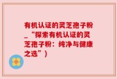 有机认证的灵芝孢子粉_“探索有机认证的灵芝孢子粉：纯净与健康之选”)