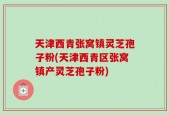 天津西青张窝镇灵芝孢子粉(天津西青区张窝镇产灵芝孢子粉)