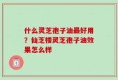 什么灵芝孢子油最好用？仙芝楼灵芝孢子油效果怎么样
