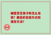 破壁灵芝孢子粉怎么包装？最佳的包装方式和保存方法？
