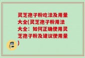 灵芝孢子粉吃法及用量大全(灵芝孢子粉用法大全：如何正确使用灵芝孢子粉及建议使用量)
