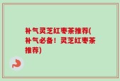 补气灵芝红枣茶推荐(补气必备！灵芝红枣茶推荐)