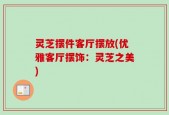 灵芝摆件客厅摆放(优雅客厅摆饰：灵芝之美)