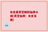 女主是灵芝精的仙侠小说(灵芝仙侠：女主当道)