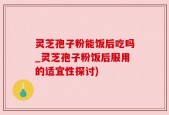 灵芝孢子粉能饭后吃吗_灵芝孢子粉饭后服用的适宜性探讨)