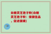 白糖灵芝孢子粉(白糖灵芝孢子粉：保健佳品，促进健康)