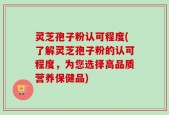 灵芝孢子粉认可程度(了解灵芝孢子粉的认可程度，为您选择高品质营养保健品)