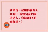 和灵芝一起拍抖音的人叫啥(一起拍抖音的灵芝达人，你知道TA的昵称吗？)
