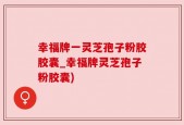 幸福牌一灵芝孢子粉胶胶囊_幸福牌灵芝孢子粉胶囊)