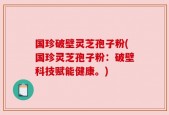 国珍破壁灵芝孢子粉(国珍灵芝孢子粉：破壁科技赋能健康。)